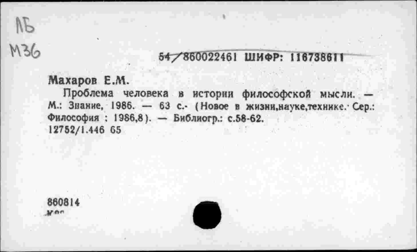 ﻿54/^860022461 ШИФР: 116738611
Махаров Е.М.
Проблема человека в истории философской мысли. — М.: Знание, 1986. — 63 с.- (Новое в жизни,науке.технике. Сер.: Философия : 1986,8). — Библиогр.: с.58-62.
12752/1.446 65
860814 ,|Г л**